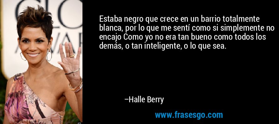 Estaba negro que crece en un barrio totalmente blanca, por lo que me sentí como si simplemente no encajo Como yo no era tan bueno como todos los demás, o tan inteligente, o lo que sea. – Halle Berry