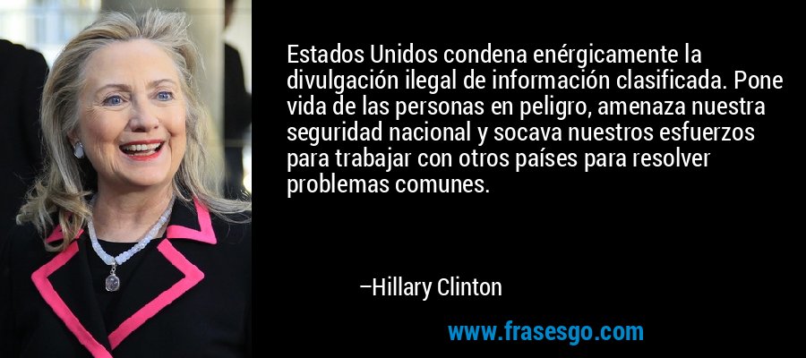 Estados Unidos condena enérgicamente la divulgación ilegal de información clasificada. Pone vida de las personas en peligro, amenaza nuestra seguridad nacional y socava nuestros esfuerzos para trabajar con otros países para resolver problemas comunes. – Hillary Clinton