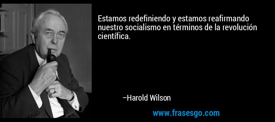 Estamos redefiniendo y estamos reafirmando nuestro socialismo en términos de la revolución científica. – Harold Wilson