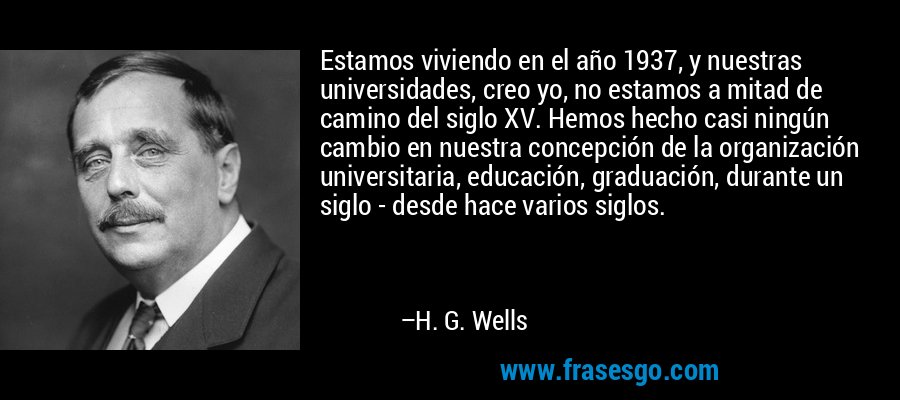 Estamos viviendo en el año 1937, y nuestras universidades, creo yo, no estamos a mitad de camino del siglo XV. Hemos hecho casi ningún cambio en nuestra concepción de la organización universitaria, educación, graduación, durante un siglo - desde hace varios siglos. – H. G. Wells