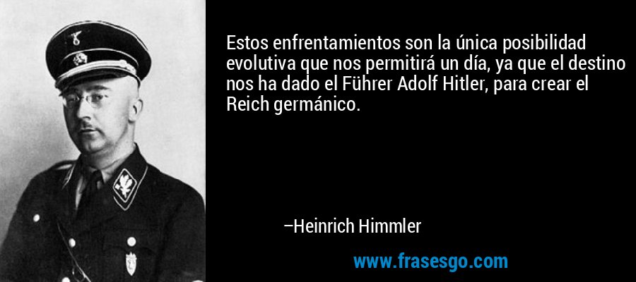 Estos enfrentamientos son la única posibilidad evolutiva que nos permitirá un día, ya que el destino nos ha dado el Führer Adolf Hitler, para crear el Reich germánico. – Heinrich Himmler