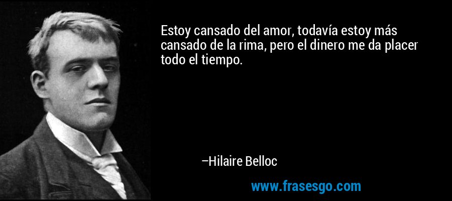 Estoy cansado del amor, todavía estoy más cansado de la rima, pero el dinero me da placer todo el tiempo. – Hilaire Belloc