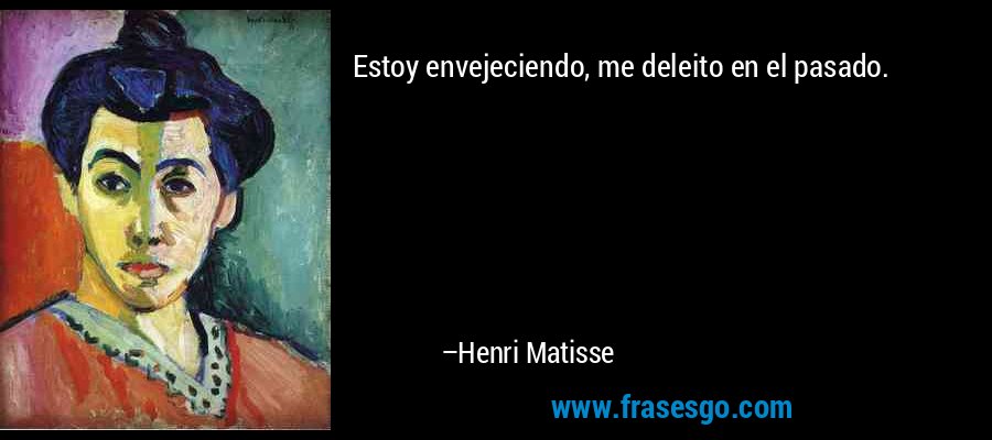 Estoy envejeciendo, me deleito en el pasado. – Henri Matisse