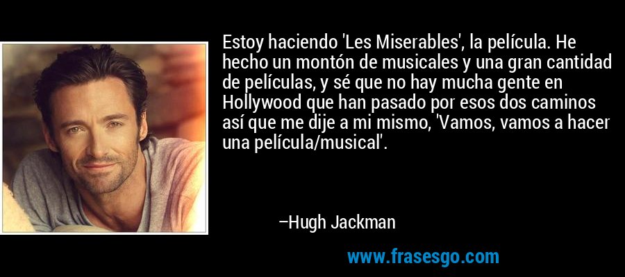 Estoy haciendo 'Les Miserables', la película. He hecho un montón de musicales y una gran cantidad de películas, y sé que no hay mucha gente en Hollywood que han pasado por esos dos caminos así que me dije a mi mismo, 'Vamos, vamos a hacer una película/musical'. – Hugh Jackman