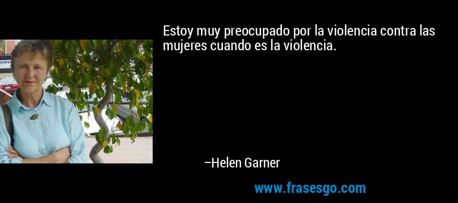 Estoy muy preocupado por la violencia contra las mujeres cuando es la violencia. – Helen Garner