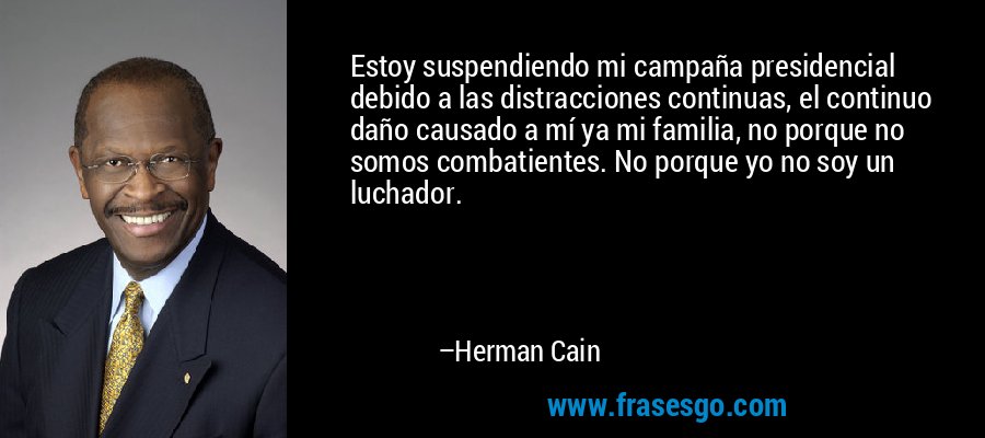 Estoy suspendiendo mi campaña presidencial debido a las distracciones continuas, el continuo daño causado a mí ya mi familia, no porque no somos combatientes. No porque yo no soy un luchador. – Herman Cain
