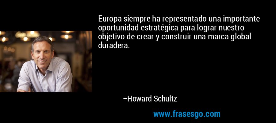 Europa siempre ha representado una importante oportunidad estratégica para lograr nuestro objetivo de crear y construir una marca global duradera. – Howard Schultz