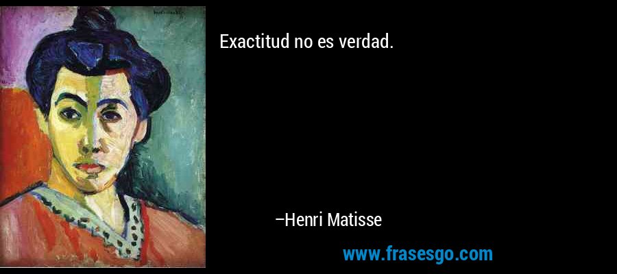 Exactitud no es verdad. – Henri Matisse