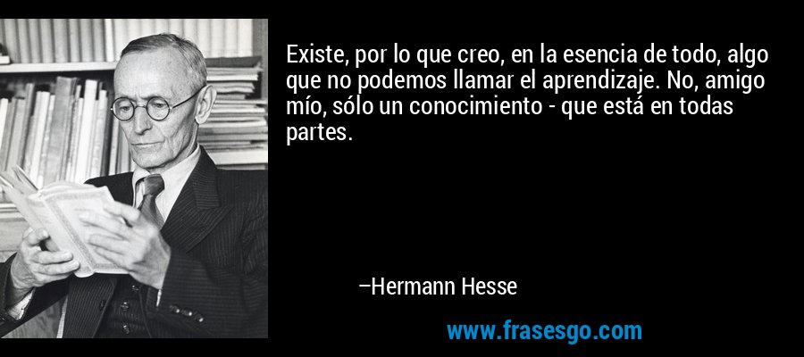 Existe, por lo que creo, en la esencia de todo, algo que no podemos llamar el aprendizaje. No, amigo mío, sólo un conocimiento - que está en todas partes. – Hermann Hesse