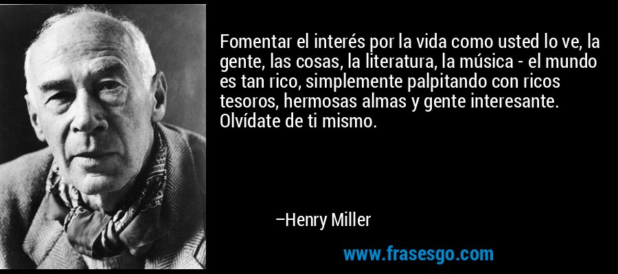 Fomentar el interés por la vida como usted lo ve, la gente, las cosas, la literatura, la música - el mundo es tan rico, simplemente palpitando con ricos tesoros, hermosas almas y gente interesante. Olvídate de ti mismo. – Henry Miller