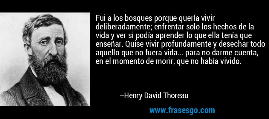 Fui a los bosques porque quería vivir deliberadamente; enfrentar solo los hechos de la vida y ver si podía aprender lo que ella tenía que enseñar. Quise vivir profundamente y desechar todo aquello que no fuera vida... para no darme cuenta, en el momento de morir, que no había vivido. – Henry David Thoreau