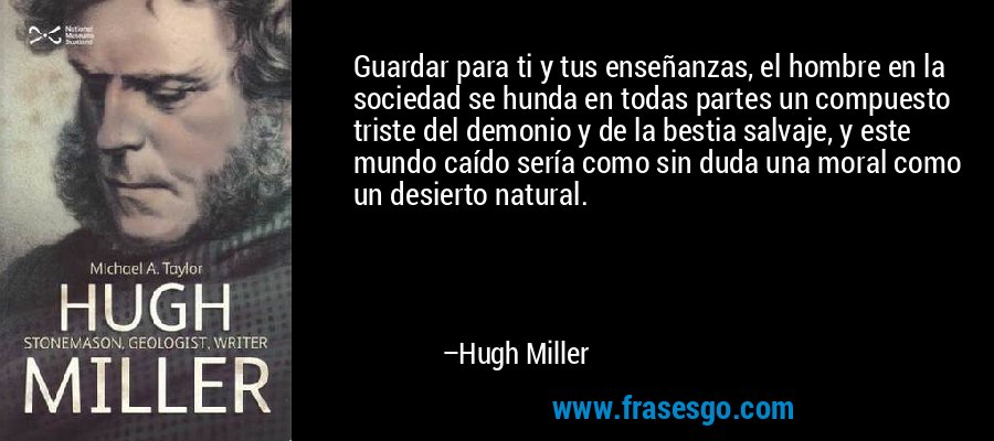 Guardar para ti y tus enseñanzas, el hombre en la sociedad se hunda en todas partes un compuesto triste del demonio y de la bestia salvaje, y este mundo caído sería como sin duda una moral como un desierto natural. – Hugh Miller
