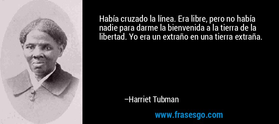 Había cruzado la línea. Era libre, pero no había nadie para darme la bienvenida a la tierra de la libertad. Yo era un extraño en una tierra extraña. – Harriet Tubman