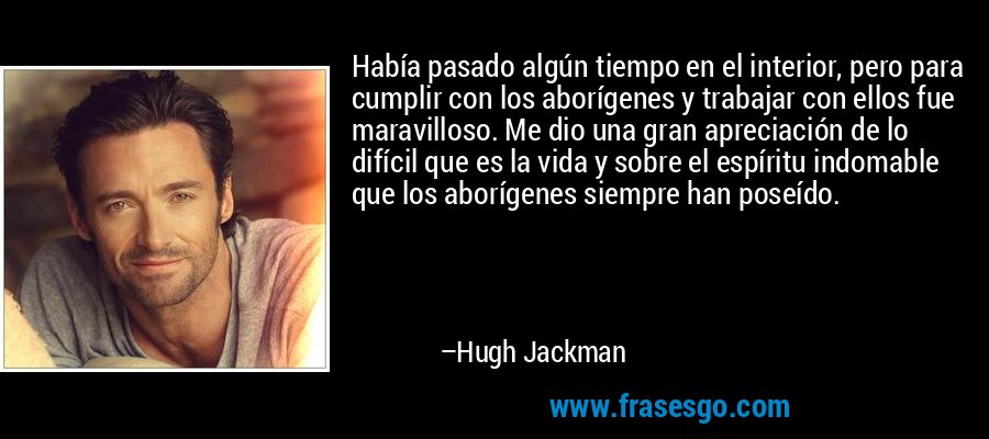 Había pasado algún tiempo en el interior, pero para cumplir con los aborígenes y trabajar con ellos fue maravilloso. Me dio una gran apreciación de lo difícil que es la vida y sobre el espíritu indomable que los aborígenes siempre han poseído. – Hugh Jackman