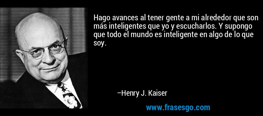 Hago avances al tener gente a mi alrededor que son más inteligentes que yo y escucharlos. Y supongo que todo el mundo es inteligente en algo de lo que soy. – Henry J. Kaiser