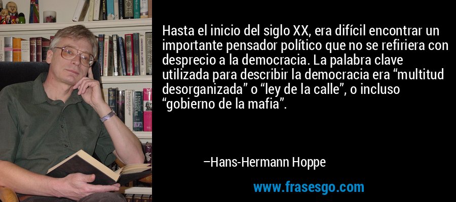 Hasta el inicio del siglo XX, era difícil encontrar un importante pensador político que no se refiriera con desprecio a la democracia. La palabra clave utilizada para describir la democracia era “multitud desorganizada” o “ley de la calle”, o incluso “gobierno de la mafia”. – Hans-Hermann Hoppe