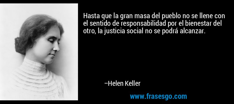 Hasta que la gran masa del pueblo no se llene con el sentido de responsabilidad por el bienestar del otro, la justicia social no se podrá alcanzar. – Helen Keller