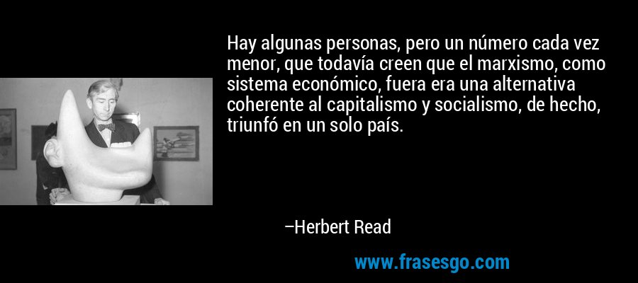 Hay algunas personas, pero un número cada vez menor, que todavía creen que el marxismo, como sistema económico, fuera era una alternativa coherente al capitalismo y socialismo, de hecho, triunfó en un solo país. – Herbert Read