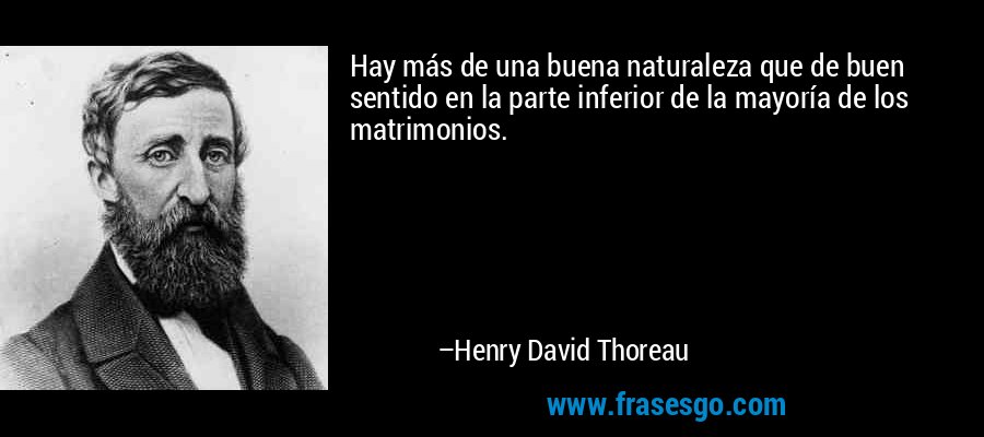Hay más de una buena naturaleza que de buen sentido en la parte inferior de la mayoría de los matrimonios. – Henry David Thoreau