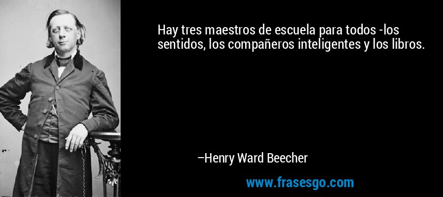 Hay tres maestros de escuela para todos -los sentidos, los compañeros inteligentes y los libros. – Henry Ward Beecher