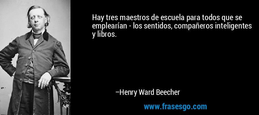 Hay tres maestros de escuela para todos que se emplearían - los sentidos, compañeros inteligentes y libros. – Henry Ward Beecher