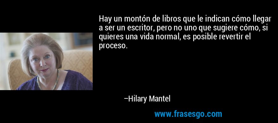 Hay un montón de libros que le indican cómo llegar a ser un escritor, pero no uno que sugiere cómo, si quieres una vida normal, es posible revertir el proceso. – Hilary Mantel