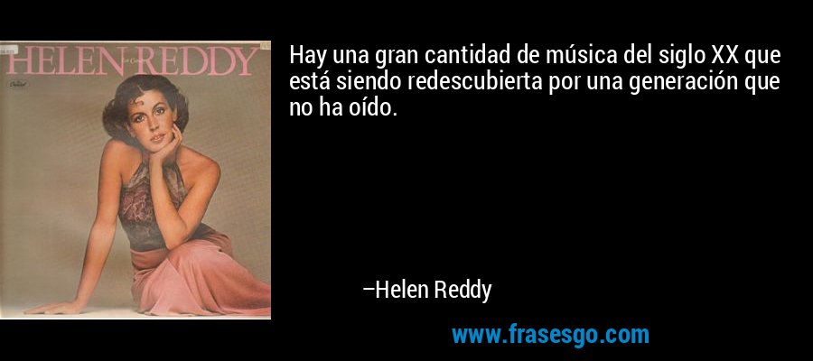 Hay una gran cantidad de música del siglo XX que está siendo redescubierta por una generación que no ha oído. – Helen Reddy