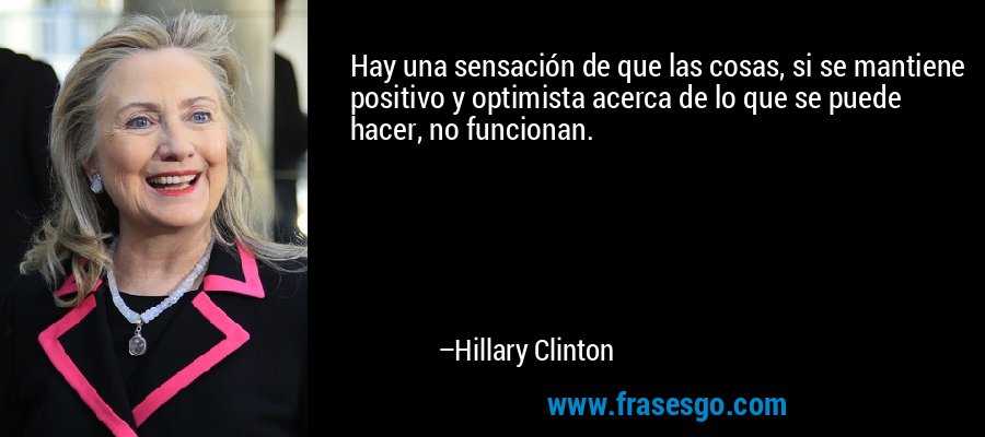 Hay una sensación de que las cosas, si se mantiene positivo y optimista acerca de lo que se puede hacer, no funcionan. – Hillary Clinton
