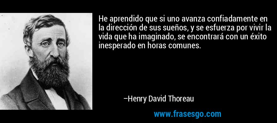He aprendido que si uno avanza confiadamente en la dirección de sus sueños, y se esfuerza por vivir la vida que ha imaginado, se encontrará con un éxito inesperado en horas comunes. – Henry David Thoreau