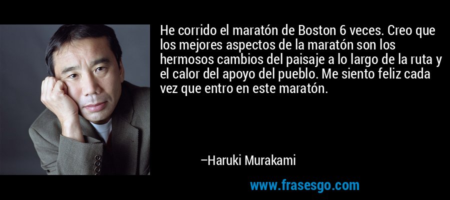 He corrido el maratón de Boston 6 veces. Creo que los mejores aspectos de la maratón son los hermosos cambios del paisaje a lo largo de la ruta y el calor del apoyo del pueblo. Me siento feliz cada vez que entro en este maratón. – Haruki Murakami