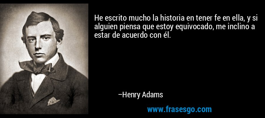 He escrito mucho la historia en tener fe en ella, y si alguien piensa que estoy equivocado, me inclino a estar de acuerdo con él. – Henry Adams