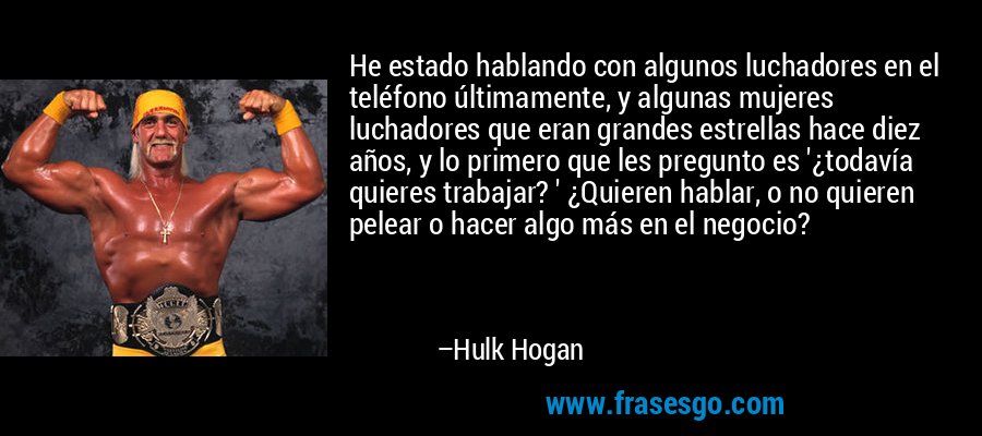 He estado hablando con algunos luchadores en el teléfono últimamente, y algunas mujeres luchadores que eran grandes estrellas hace diez años, y lo primero que les pregunto es '¿todavía quieres trabajar? ' ¿Quieren hablar, o no quieren pelear o hacer algo más en el negocio? – Hulk Hogan