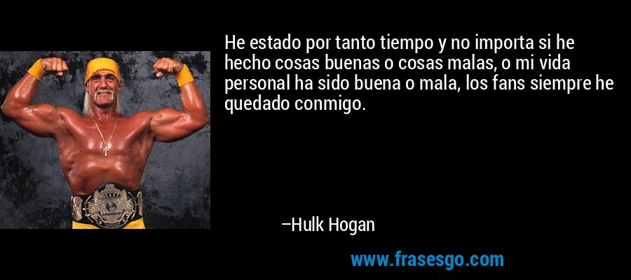 He estado por tanto tiempo y no importa si he hecho cosas buenas o cosas malas, o mi vida personal ha sido buena o mala, los fans siempre he quedado conmigo. – Hulk Hogan