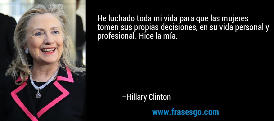 He luchado toda mi vida para que las mujeres tomen sus propias decisiones, en su vida personal y profesional. Hice la mía. – Hillary Clinton