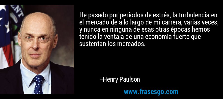 He pasado por periodos de estrés, la turbulencia en el mercado de a lo largo de mi carrera, varias veces, y nunca en ninguna de esas otras épocas hemos tenido la ventaja de una economía fuerte que sustentan los mercados. – Henry Paulson