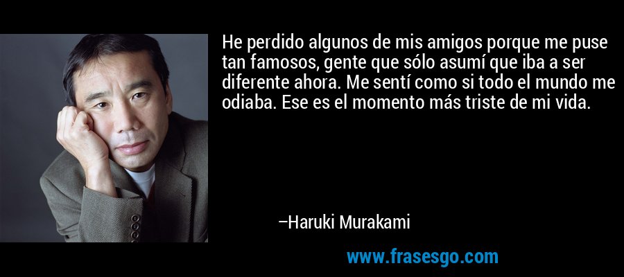 He perdido algunos de mis amigos porque me puse tan famosos, gente que sólo asumí que iba a ser diferente ahora. Me sentí como si todo el mundo me odiaba. Ese es el momento más triste de mi vida. – Haruki Murakami