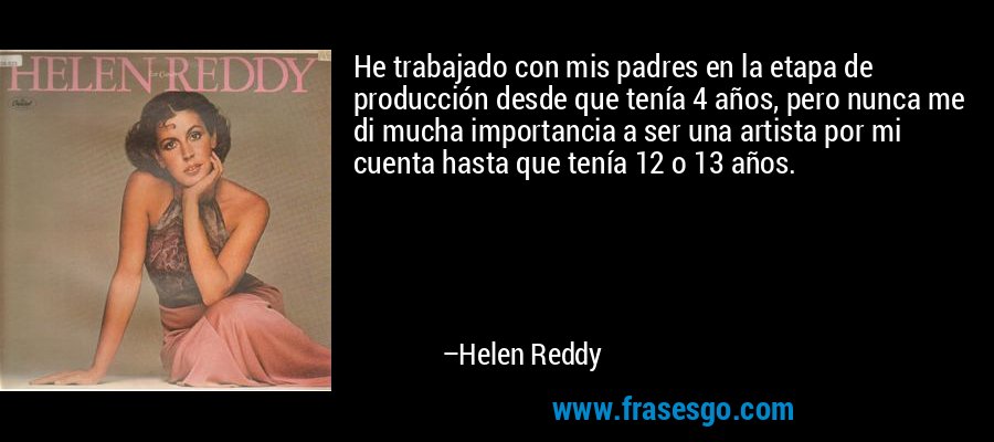 He trabajado con mis padres en la etapa de producción desde que tenía 4 años, pero nunca me di mucha importancia a ser una artista por mi cuenta hasta que tenía 12 o 13 años. – Helen Reddy