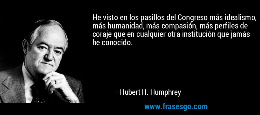 He visto en los pasillos del Congreso más idealismo, más humanidad, más compasión, más perfiles de coraje que en cualquier otra institución que jamás he conocido. – Hubert H. Humphrey