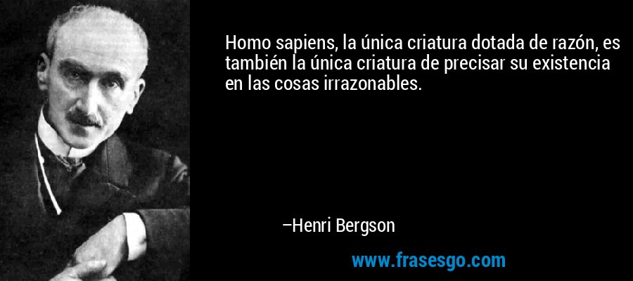 Homo sapiens, la única criatura dotada de razón, es también la única criatura de precisar su existencia en las cosas irrazonables. – Henri Bergson