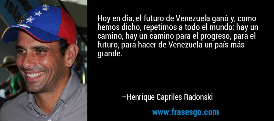 Hoy en día, el futuro de Venezuela ganó y, como hemos dicho, repetimos a todo el mundo: hay un camino, hay un camino para el progreso, para el futuro, para hacer de Venezuela un país más grande. – Henrique Capriles Radonski