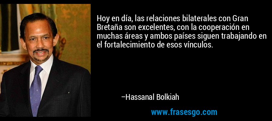 Hoy en día, las relaciones bilaterales con Gran Bretaña son excelentes, con la cooperación en muchas áreas y ambos países siguen trabajando en el fortalecimiento de esos vínculos. – Hassanal Bolkiah
