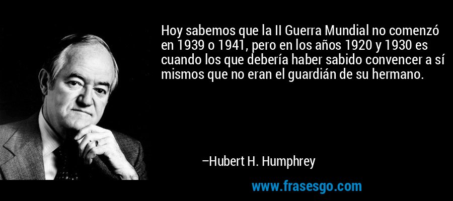 Hoy sabemos que la II Guerra Mundial no comenzó en 1939 o 1941, pero en los años 1920 y 1930 es cuando los que debería haber sabido convencer a sí mismos que no eran el guardián de su hermano. – Hubert H. Humphrey