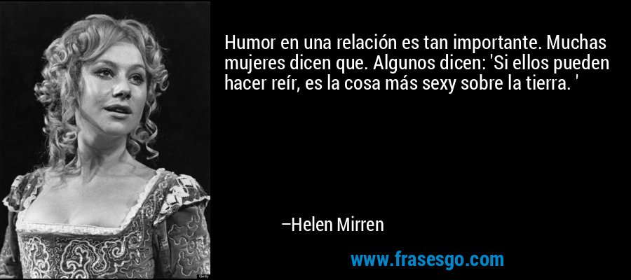 Humor en una relación es tan importante. Muchas mujeres dicen que. Algunos dicen: 'Si ellos pueden hacer reír, es la cosa más sexy sobre la tierra. ' – Helen Mirren