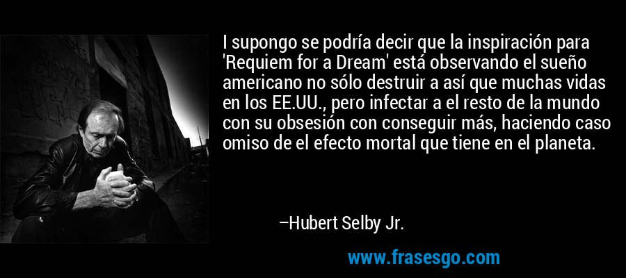 I supongo se podría decir que la inspiración para 'Requiem for a Dream' está observando el sueño americano no sólo destruir a así que muchas vidas en los EE.UU., pero infectar a el resto de la mundo con su obsesión con conseguir más, haciendo caso omiso de el efecto mortal que tiene en el planeta. – Hubert Selby Jr.