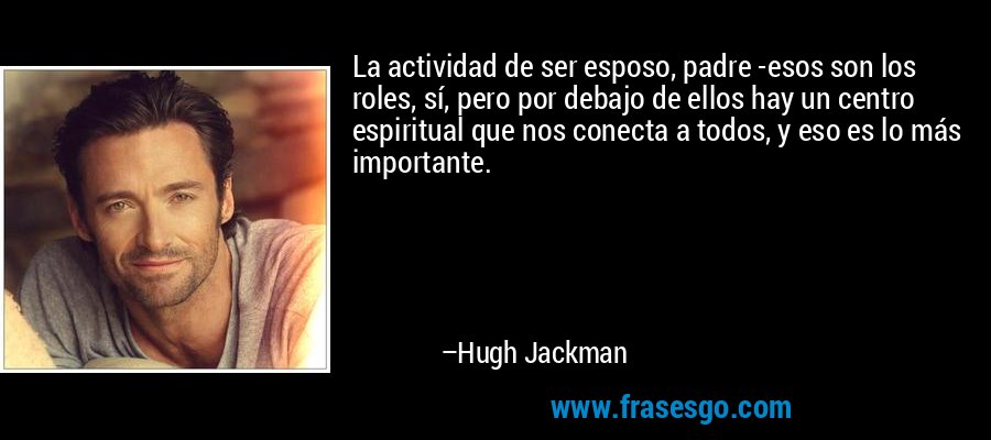 La actividad de ser esposo, padre -esos son los roles, sí, pero por debajo de ellos hay un centro espiritual que nos conecta a todos, y eso es lo más importante. – Hugh Jackman