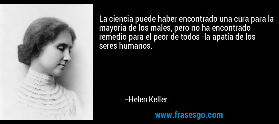 La ciencia puede haber encontrado una cura para la mayoría de los males, pero no ha encontrado remedio para el peor de todos -la apatía de los seres humanos. – Helen Keller