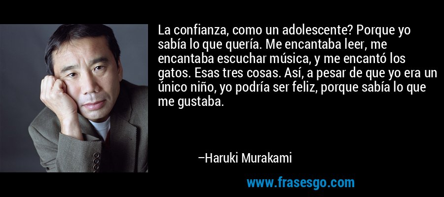 La confianza, como un adolescente? Porque yo sabía lo que quería. Me encantaba leer, me encantaba escuchar música, y me encantó los gatos. Esas tres cosas. Así, a pesar de que yo era un único niño, yo podría ser feliz, porque sabía lo que me gustaba. – Haruki Murakami