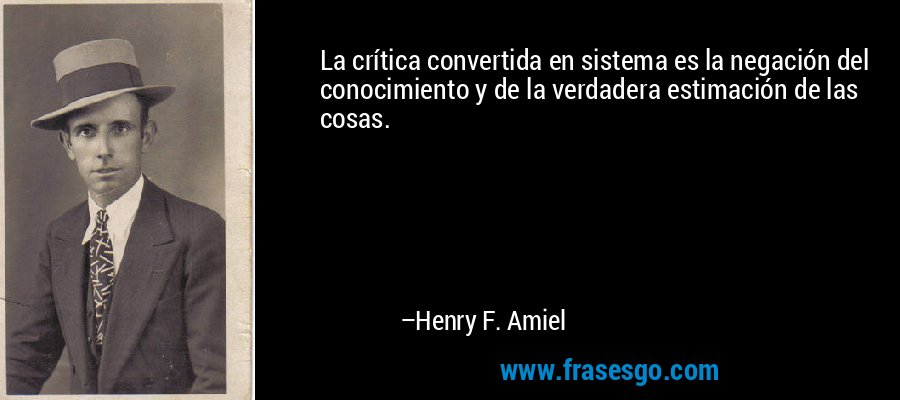La crítica convertida en sistema es la negación del conocimiento y de la verdadera estimación de las cosas. – Henry F. Amiel