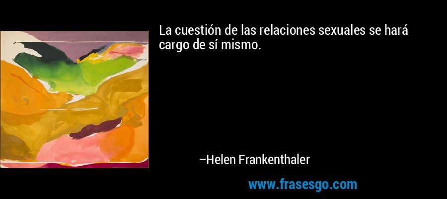 La cuestión de las relaciones sexuales se hará cargo de sí mismo. – Helen Frankenthaler