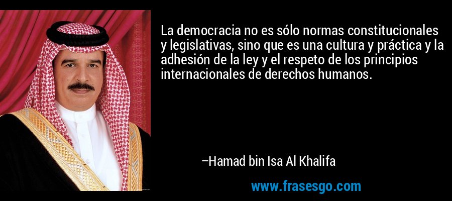 La democracia no es sólo normas constitucionales y legislativas, sino que es una cultura y práctica y la adhesión de la ley y el respeto de los principios internacionales de derechos humanos. – Hamad bin Isa Al Khalifa